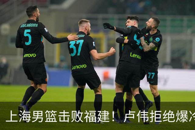 上海男篮击败福建！卢伟拒绝爆冷，麦基被弃用，拉塞尔16分