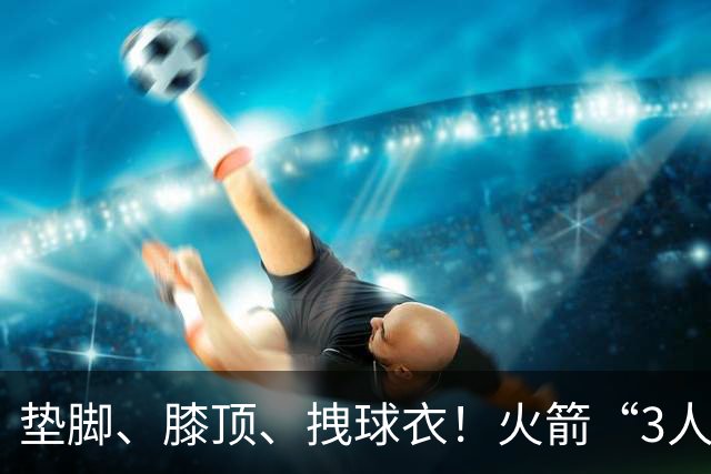 垫脚、膝顶、拽球衣！火箭“3人”均险受伤，他真是顶级恶汉