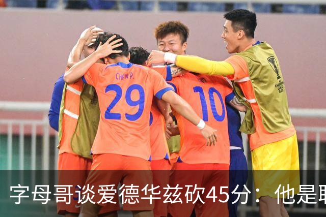 字母哥谈爱德华兹砍45分：他是联盟顶级分卫 总投进球让我们泄气