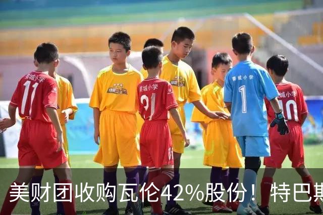 美财团收购瓦伦42%股份！特巴斯：买方是全球顶级投资者利好西甲