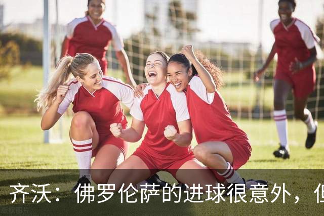 齐沃：佛罗伦萨的进球很意外，但我们没有慌乱并最终收获回报